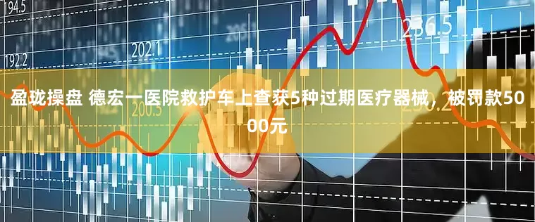 盈珑操盘 德宏一医院救护车上查获5种过期医疗器械，被罚款5000元