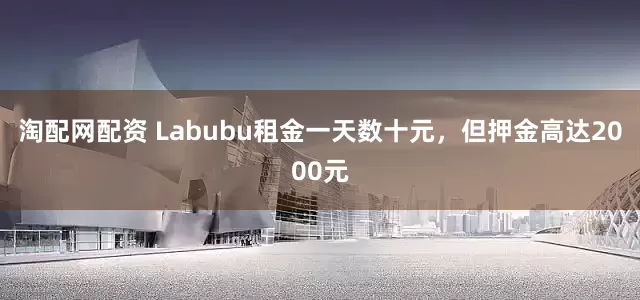 淘配网配资 Labubu租金一天数十元，但押金高达2000元