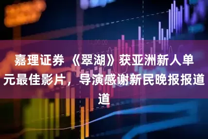 嘉理证券 《翠湖》获亚洲新人单元最佳影片，导演感谢新民晚报报道