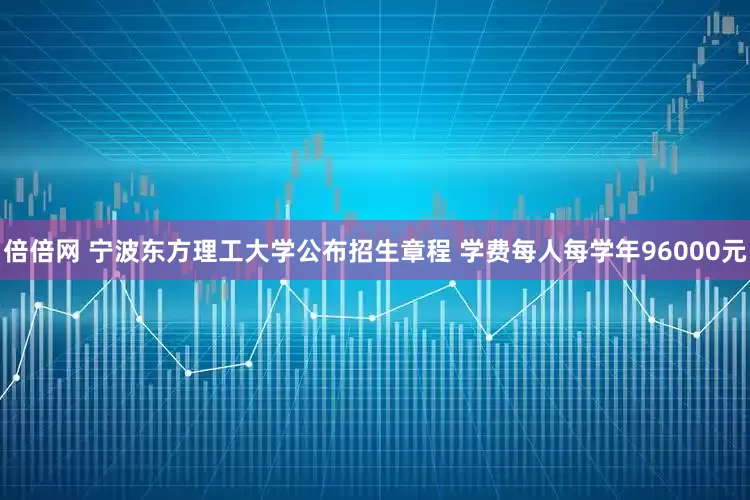 倍倍网 宁波东方理工大学公布招生章程 学费每人每学年96000元