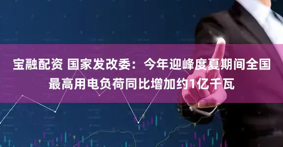 宝融配资 国家发改委：今年迎峰度夏期间全国最高用电负荷同比增加约1亿千瓦