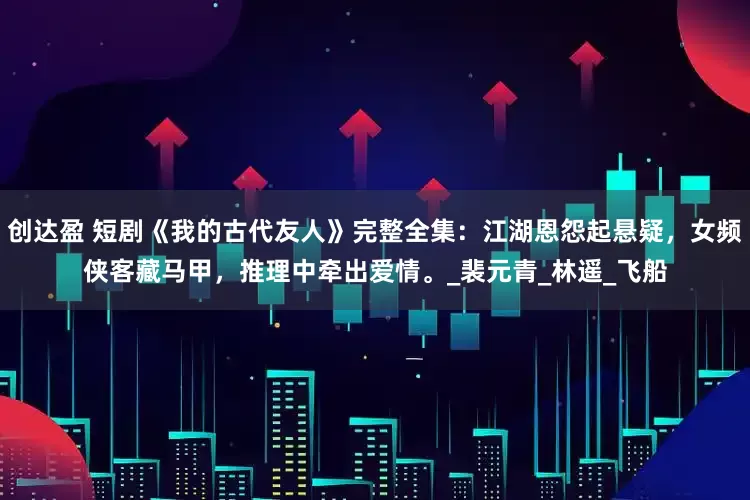 创达盈 短剧《我的古代友人》完整全集：江湖恩怨起悬疑，女频侠客藏马甲，推理中牵出爱情。_裴元青_林遥_飞船
