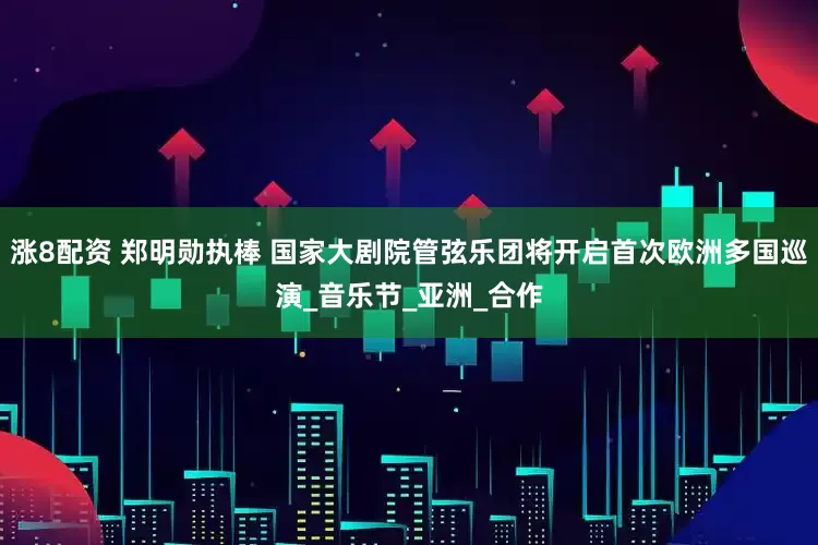 涨8配资 郑明勋执棒 国家大剧院管弦乐团将开启首次欧洲多国巡演_音乐节_亚洲_合作