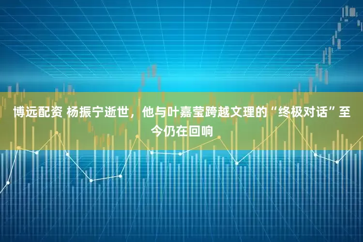 博远配资 杨振宁逝世，他与叶嘉莹跨越文理的“终极对话”至今仍在回响