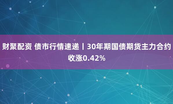 财聚配资 债市行情速递丨30年期国债期货主力合约收涨0.42%
