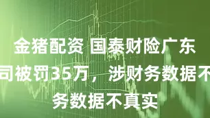 金猪配资 国泰财险广东分公司被罚35万，涉财务数据不真实