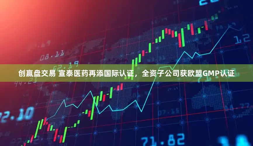 创赢盘交易 宣泰医药再添国际认证，全资子公司获欧盟GMP认证